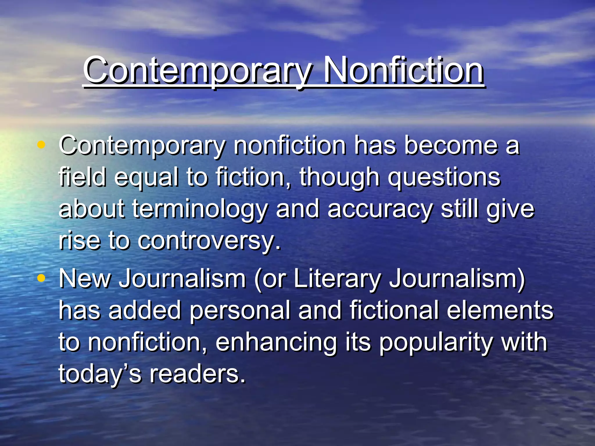 Contemporary NonfictionContemporary Nonfiction
• Contemporary nonfiction has become aContemporary nonfiction has become a
field equal to fiction, though questionsfield equal to fiction, though questions
about terminology and accuracy still giveabout terminology and accuracy still give
rise to controversy.rise to controversy.
• New Journalism (or Literary Journalism)New Journalism (or Literary Journalism)
has added personal and fictional elementshas added personal and fictional elements
to nonfiction, enhancing its popularity withto nonfiction, enhancing its popularity with
today’s readers.today’s readers.
 