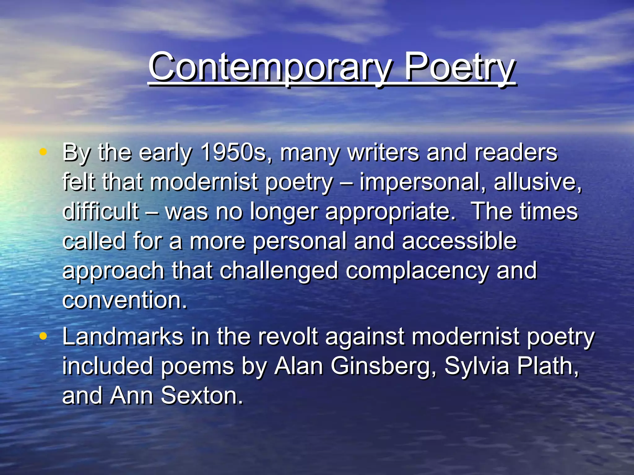 Contemporary PoetryContemporary Poetry
• By the early 1950s, many writers and readersBy the early 1950s, many writers and readers
felt that modernist poetry – impersonal, allusive,felt that modernist poetry – impersonal, allusive,
difficult – was no longer appropriate. The timesdifficult – was no longer appropriate. The times
called for a more personal and accessiblecalled for a more personal and accessible
approach that challenged complacency andapproach that challenged complacency and
convention.convention.
• Landmarks in the revolt against modernist poetryLandmarks in the revolt against modernist poetry
included poems by Alan Ginsberg, Sylvia Plath,included poems by Alan Ginsberg, Sylvia Plath,
and Ann Sexton.and Ann Sexton.
 