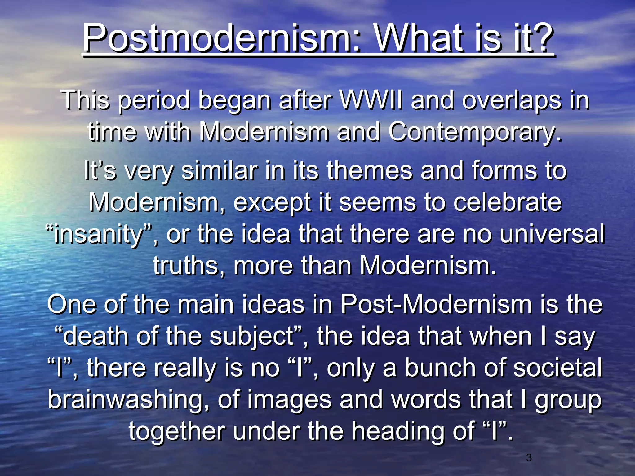 3
Postmodernism: What is it?Postmodernism: What is it?
This period began after WWII and overlaps inThis period began after WWII and overlaps in
time with Modernism and Contemporary.time with Modernism and Contemporary.
It’s very similar in its themes and forms toIt’s very similar in its themes and forms to
Modernism, except it seems to celebrateModernism, except it seems to celebrate
“insanity”, or the idea that there are no universal“insanity”, or the idea that there are no universal
truths, more than Modernism.truths, more than Modernism.
One of the main ideas in Post-Modernism is theOne of the main ideas in Post-Modernism is the
“death of the subject”, the idea that when I say“death of the subject”, the idea that when I say
“I”, there really is no “I”, only a bunch of societal“I”, there really is no “I”, only a bunch of societal
brainwashing, of images and words that I groupbrainwashing, of images and words that I group
together under the heading of “I”.together under the heading of “I”.
 