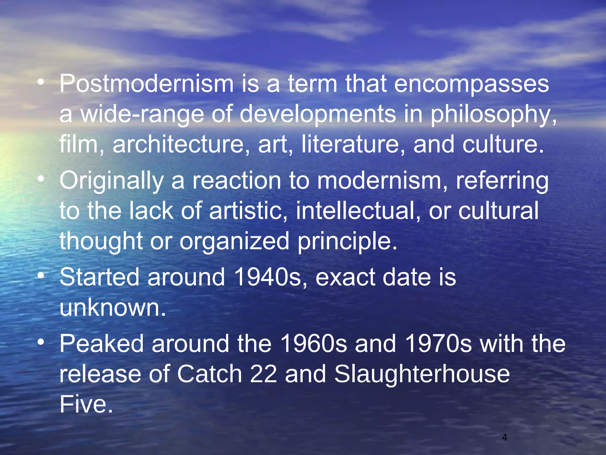 4
• Postmodernism is a term that encompasses
a wide-range of developments in philosophy,
film, architecture, art, literature, and culture.
• Originally a reaction to modernism, referring
to the lack of artistic, intellectual, or cultural
thought or organized principle.
• Started around 1940s, exact date is
unknown.
• Peaked around the 1960s and 1970s with the
release of Catch 22 and Slaughterhouse
Five.
 
