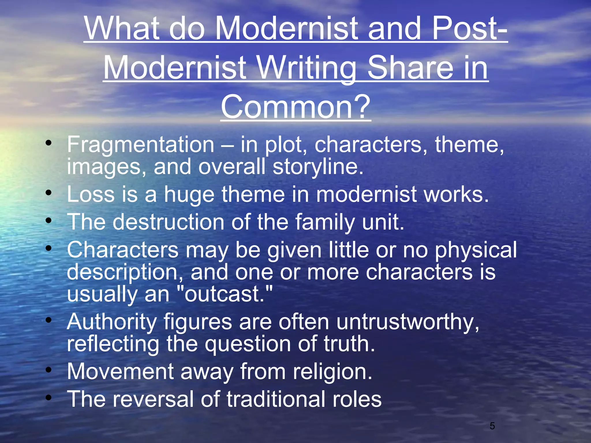 5
What do Modernist and Post-
Modernist Writing Share in
Common?
• Fragmentation – in plot, characters, theme,
images, and overall storyline.
• Loss is a huge theme in modernist works.
• The destruction of the family unit.
• Characters may be given little or no physical
description, and one or more characters is
usually an "outcast."
• Authority figures are often untrustworthy,
reflecting the question of truth.
• Movement away from religion.
• The reversal of traditional roles
 