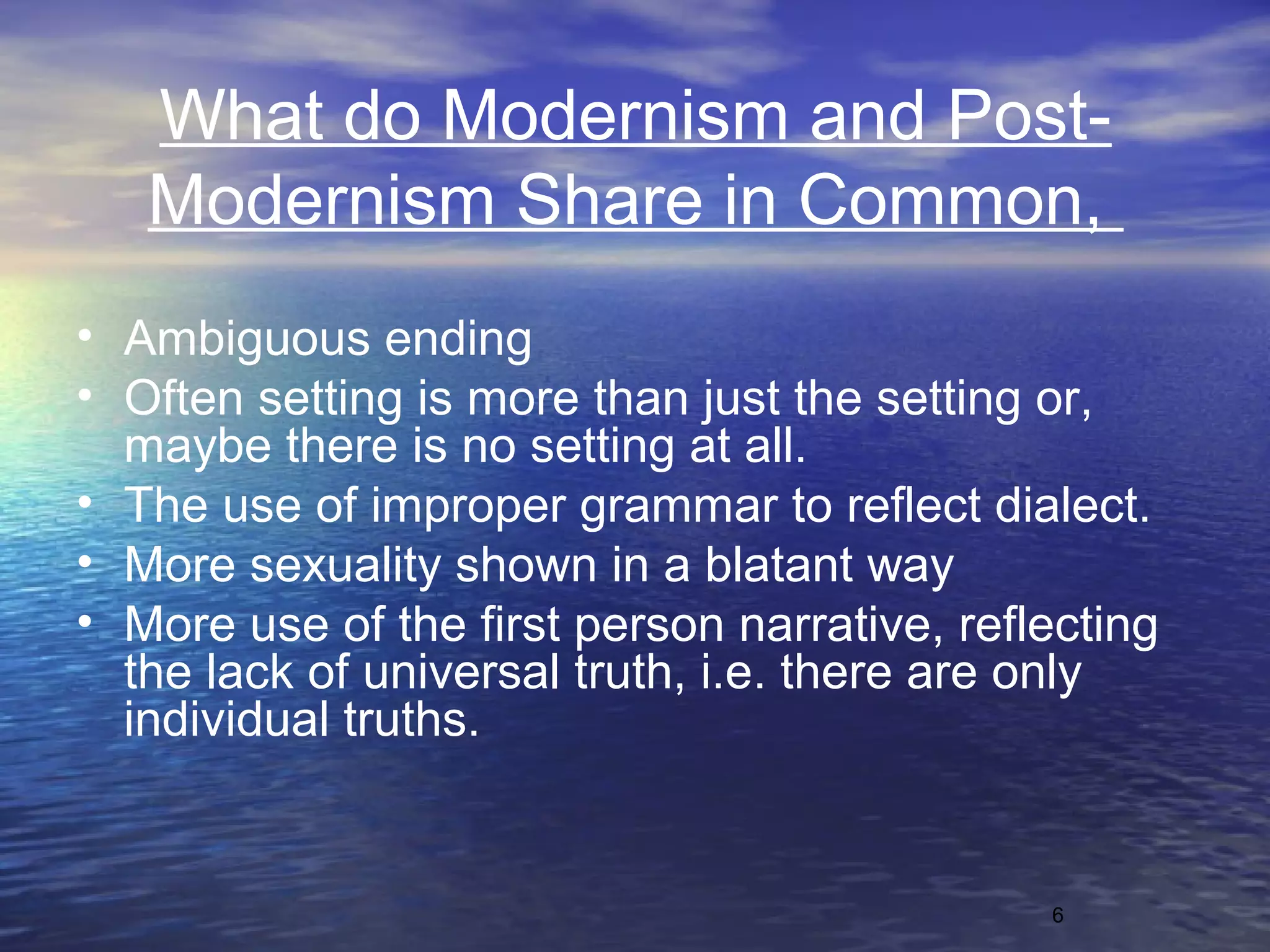 6
What do Modernism and Post-
Modernism Share in Common,
• Ambiguous ending
• Often setting is more than just the setting or,
maybe there is no setting at all.
• The use of improper grammar to reflect dialect.
• More sexuality shown in a blatant way
• More use of the first person narrative, reflecting
the lack of universal truth, i.e. there are only
individual truths.
 