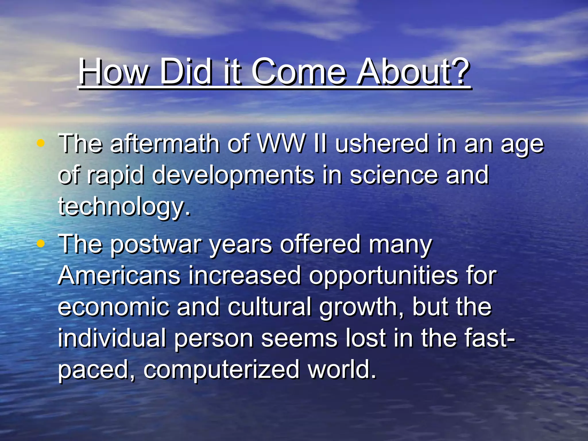 How Did it Come About?How Did it Come About?
• The aftermath of WW II ushered in an ageThe aftermath of WW II ushered in an age
of rapid developments in science andof rapid developments in science and
technology.technology.
• The postwar years offered manyThe postwar years offered many
Americans increased opportunities forAmericans increased opportunities for
economic and cultural growth, but theeconomic and cultural growth, but the
individual person seems lost in the fast-individual person seems lost in the fast-
paced, computerized world.paced, computerized world.
 