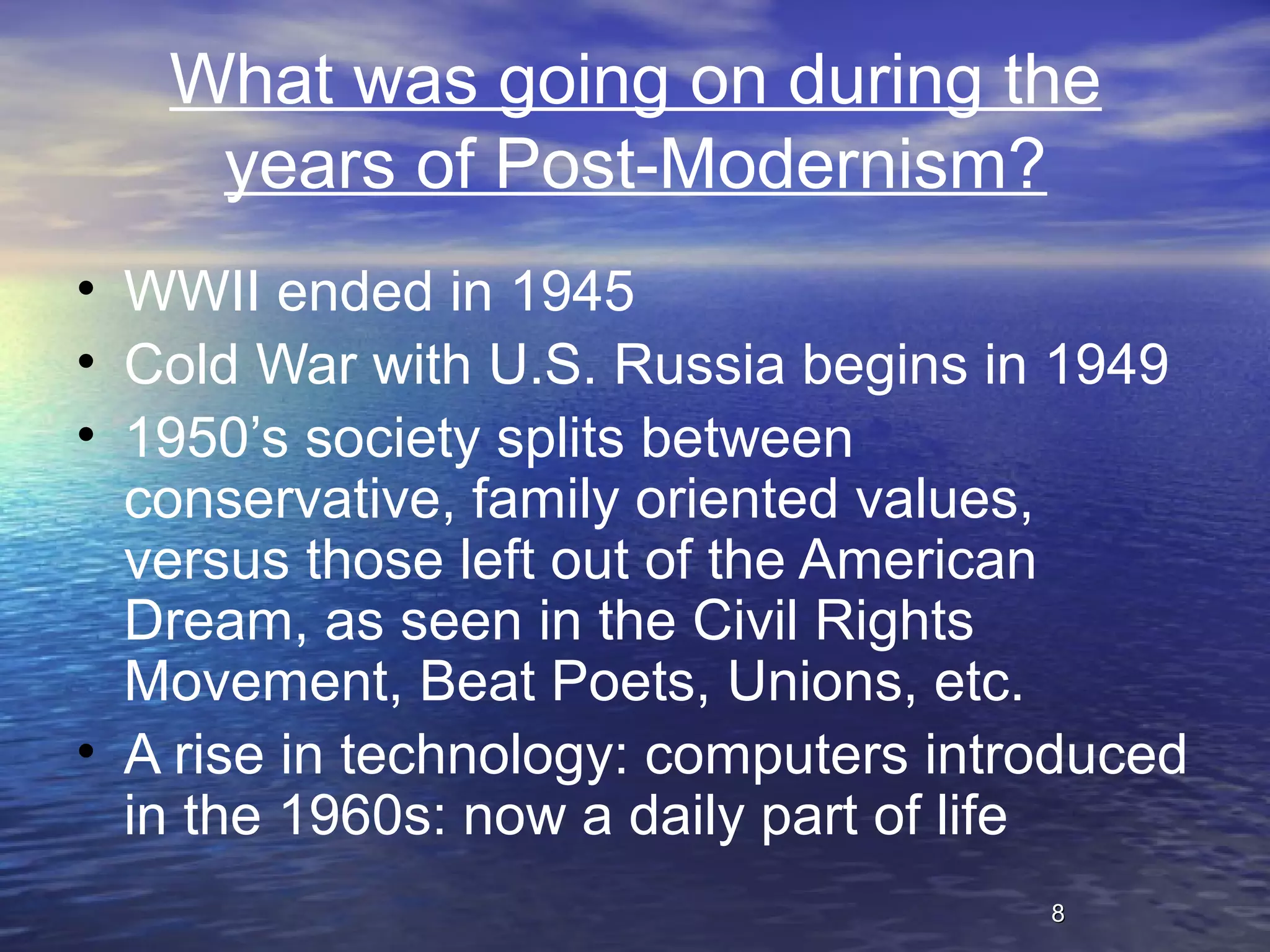 88
What was going on during the
years of Post-Modernism?
• WWII ended in 1945
• Cold War with U.S. Russia begins in 1949
• 1950’s society splits between
conservative, family oriented values,
versus those left out of the American
Dream, as seen in the Civil Rights
Movement, Beat Poets, Unions, etc.
• A rise in technology: computers introduced
in the 1960s: now a daily part of life
 