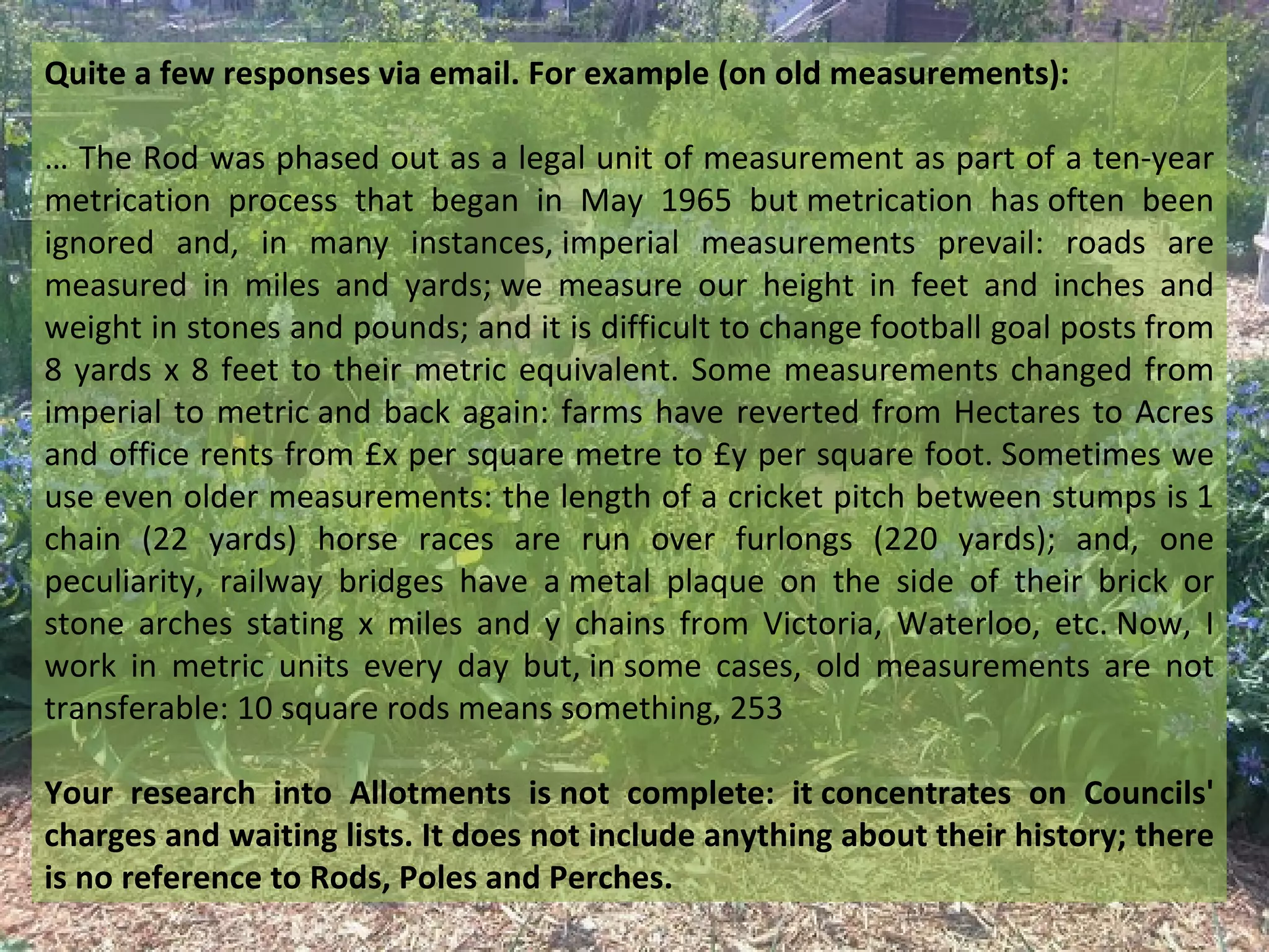 Quite a few responses via email. For example (on old measurements):

… The Rod was phased out as a legal unit of measurement as part of a ten-year
metrication process that began in May 1965 but metrication has often been
ignored and, in many instances, imperial measurements prevail: roads are
measured in miles and yards; we measure our height in feet and inches and
weight in stones and pounds; and it is difficult to change football goal posts from
8 yards x 8 feet to their metric equivalent. Some measurements changed from
imperial to metric and back again: farms have reverted from Hectares to Acres
and office rents from £x per square metre to £y per square foot. Sometimes we
use even older measurements: the length of a cricket pitch between stumps is 1
chain (22 yards) horse races are run over furlongs (220 yards); and, one
peculiarity, railway bridges have a metal plaque on the side of their brick or
stone arches stating x miles and y chains from Victoria, Waterloo, etc. Now, I
work in metric units every day but, in some cases, old measurements are not
transferable: 10 square rods means something, 253

Your research into Allotments is not complete: it concentrates on Councils'
charges and waiting lists. It does not include anything about their history; there
is no reference to Rods, Poles and Perches.
 