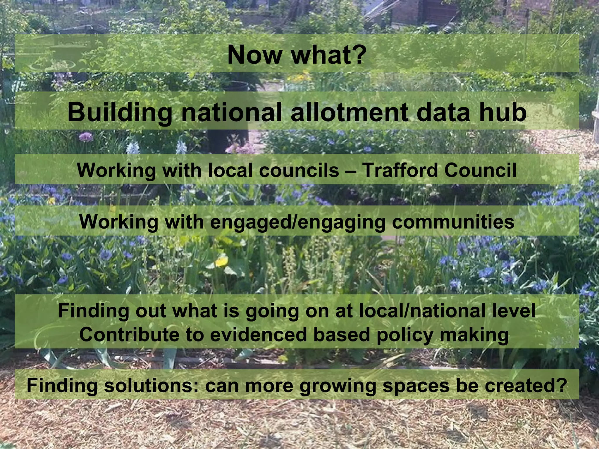 Now what?

    Building national allotment data hub

     Working with local councils – Trafford Council

     Working with engaged/engaging communities



   Finding out what is going on at local/national level
     Contribute to evidenced based policy making

Finding solutions: can more growing spaces be created?
 
