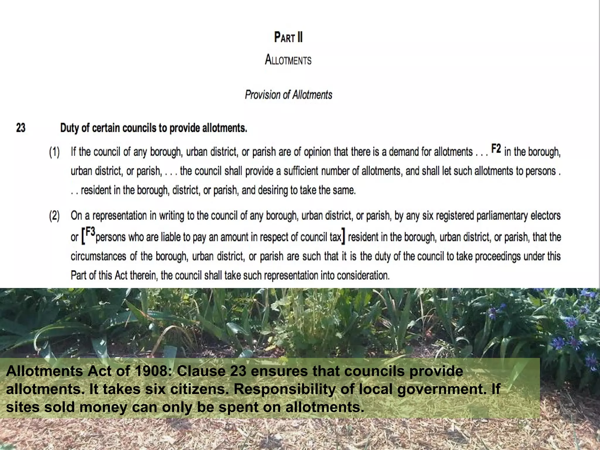 Allotments Act of 1908: Clause 23 ensures that councils provide
allotments. It takes six citizens. Responsibility of local government. If
sites sold money can only be spent on allotments.
 