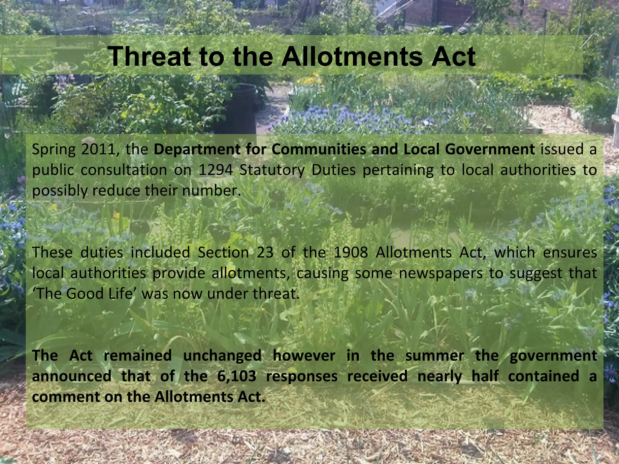 Threat to the Allotments Act


Spring 2011, the Department for Communities and Local Government issued a
public consultation on 1294 Statutory Duties pertaining to local authorities to
possibly reduce their number.


These duties included Section 23 of the 1908 Allotments Act, which ensures
local authorities provide allotments, causing some newspapers to suggest that
‘The Good Life’ was now under threat.


The Act remained unchanged however in the summer the government
announced that of the 6,103 responses received nearly half contained a
comment on the Allotments Act.
 