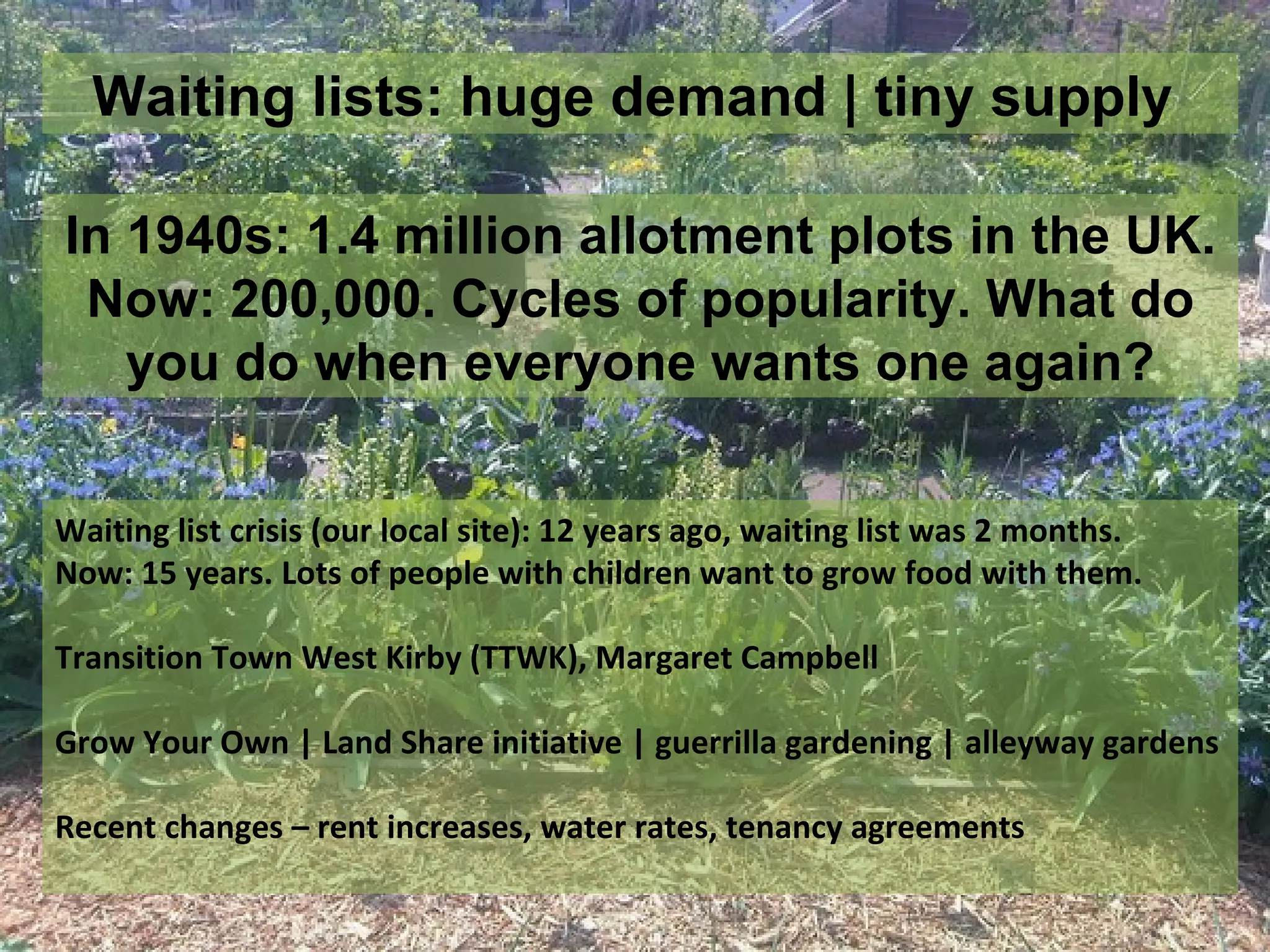 Waiting lists: huge demand | tiny supply

In 1940s: 1.4 million allotment plots in the UK.
 Now: 200,000. Cycles of popularity. What do
   you do when everyone wants one again?


Waiting list crisis (our local site): 12 years ago, waiting list was 2 months.
Now: 15 years. Lots of people with children want to grow food with them.

Transition Town West Kirby (TTWK), Margaret Campbell

Grow Your Own | Land Share initiative | guerrilla gardening | alleyway gardens

Recent changes – rent increases, water rates, tenancy agreements
 