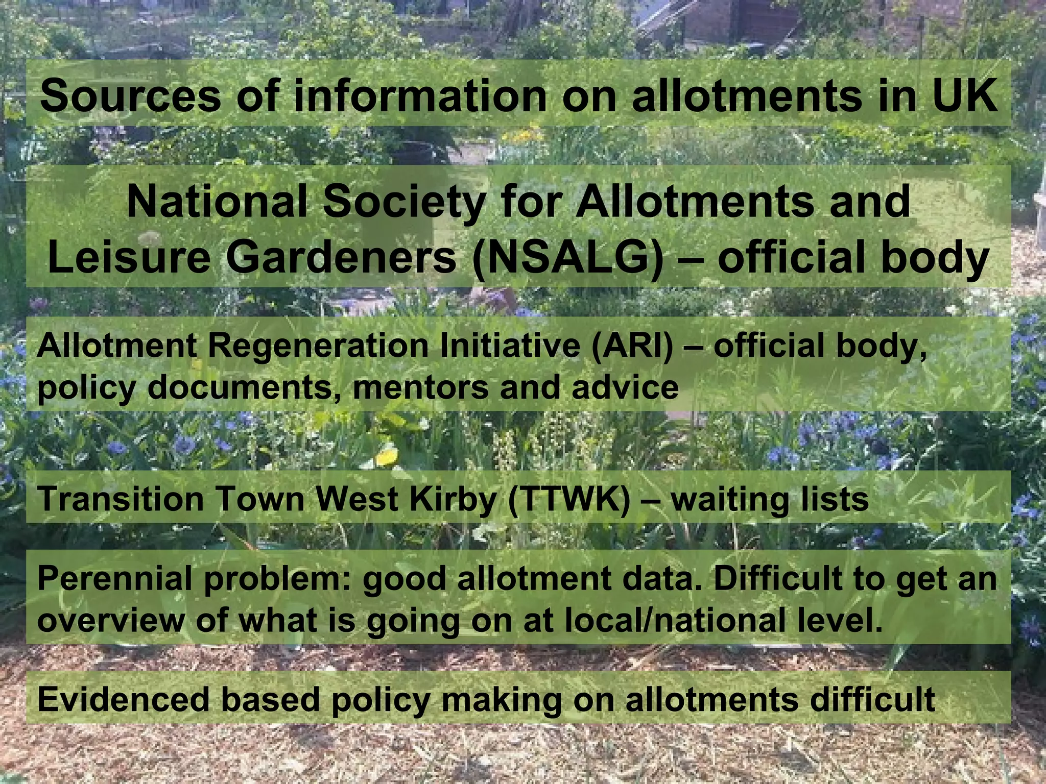 Sources of information on allotments in UK

   National Society for Allotments and
Leisure Gardeners (NSALG) – official body
Allotment Regeneration Initiative (ARI) – official body,
policy documents, mentors and advice


Transition Town West Kirby (TTWK) – waiting lists

Perennial problem: good allotment data. Difficult to get an
overview of what is going on at local/national level.

Evidenced based policy making on allotments difficult
 