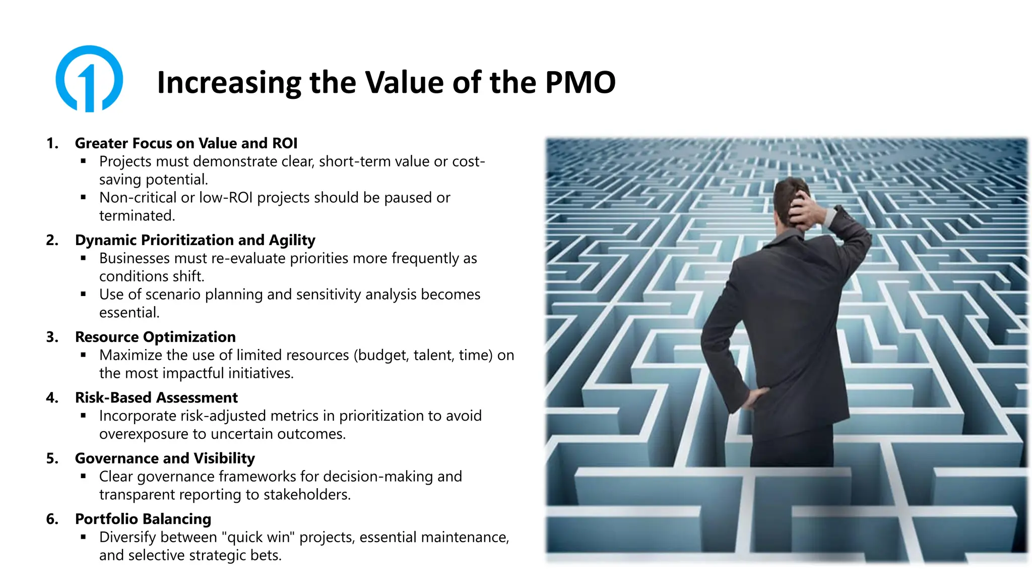Increasing the Value of the PMO
1. Greater Focus on Value and ROI
▪ Projects must demonstrate clear, short-term value or cost-
saving potential.
▪ Non-critical or low-ROI projects should be paused or
terminated.
2. Dynamic Prioritization and Agility
▪ Businesses must re-evaluate priorities more frequently as
conditions shift.
▪ Use of scenario planning and sensitivity analysis becomes
essential.
3. Resource Optimization
▪ Maximize the use of limited resources (budget, talent, time) on
the most impactful initiatives.
4. Risk-Based Assessment
▪ Incorporate risk-adjusted metrics in prioritization to avoid
overexposure to uncertain outcomes.
5. Governance and Visibility
▪ Clear governance frameworks for decision-making and
transparent reporting to stakeholders.
6. Portfolio Balancing
▪ Diversify between "quick win" projects, essential maintenance,
and selective strategic bets.
 