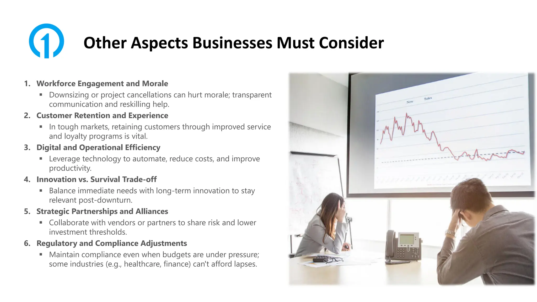 Other Aspects Businesses Must Consider
1. Workforce Engagement and Morale
▪ Downsizing or project cancellations can hurt morale; transparent
communication and reskilling help.
2. Customer Retention and Experience
▪ In tough markets, retaining customers through improved service
and loyalty programs is vital.
3. Digital and Operational Efficiency
▪ Leverage technology to automate, reduce costs, and improve
productivity.
4. Innovation vs. Survival Trade-off
▪ Balance immediate needs with long-term innovation to stay
relevant post-downturn.
5. Strategic Partnerships and Alliances
▪ Collaborate with vendors or partners to share risk and lower
investment thresholds.
6. Regulatory and Compliance Adjustments
▪ Maintain compliance even when budgets are under pressure;
some industries (e.g., healthcare, finance) can't afford lapses.
 