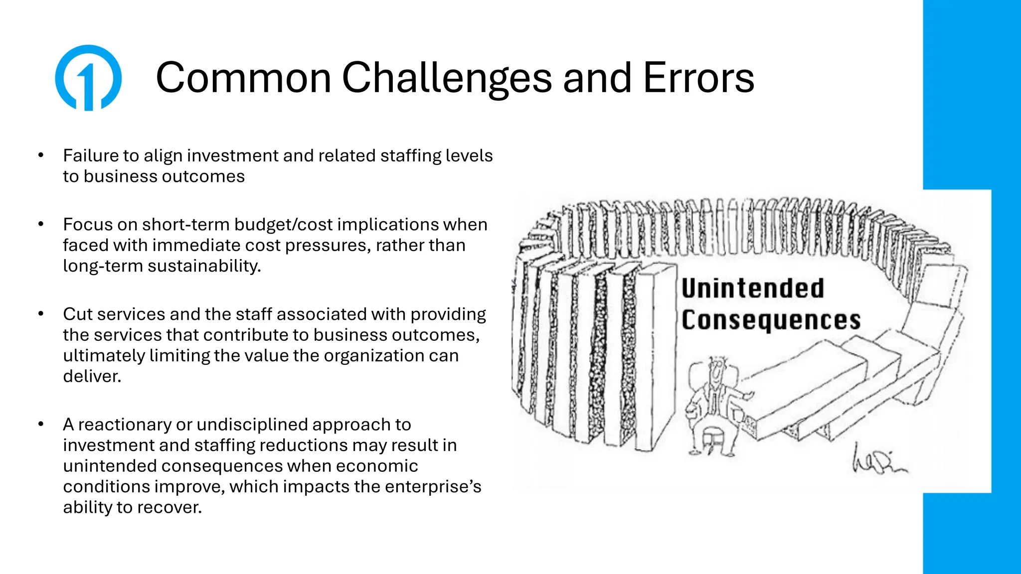 Common Challenges and Errors
• Failure to align investment and related staffing levels
to business outcomes
• Focus on short-term budget/cost implications when
faced with immediate cost pressures, rather than
long-term sustainability.
• Cut services and the staff associated with providing
the services that contribute to business outcomes,
ultimately limiting the value the organization can
deliver.
• A reactionary or undisciplined approach to
investment and staffing reductions may result in
unintended consequences when economic
conditions improve, which impacts the enterprise’s
ability to recover.
 