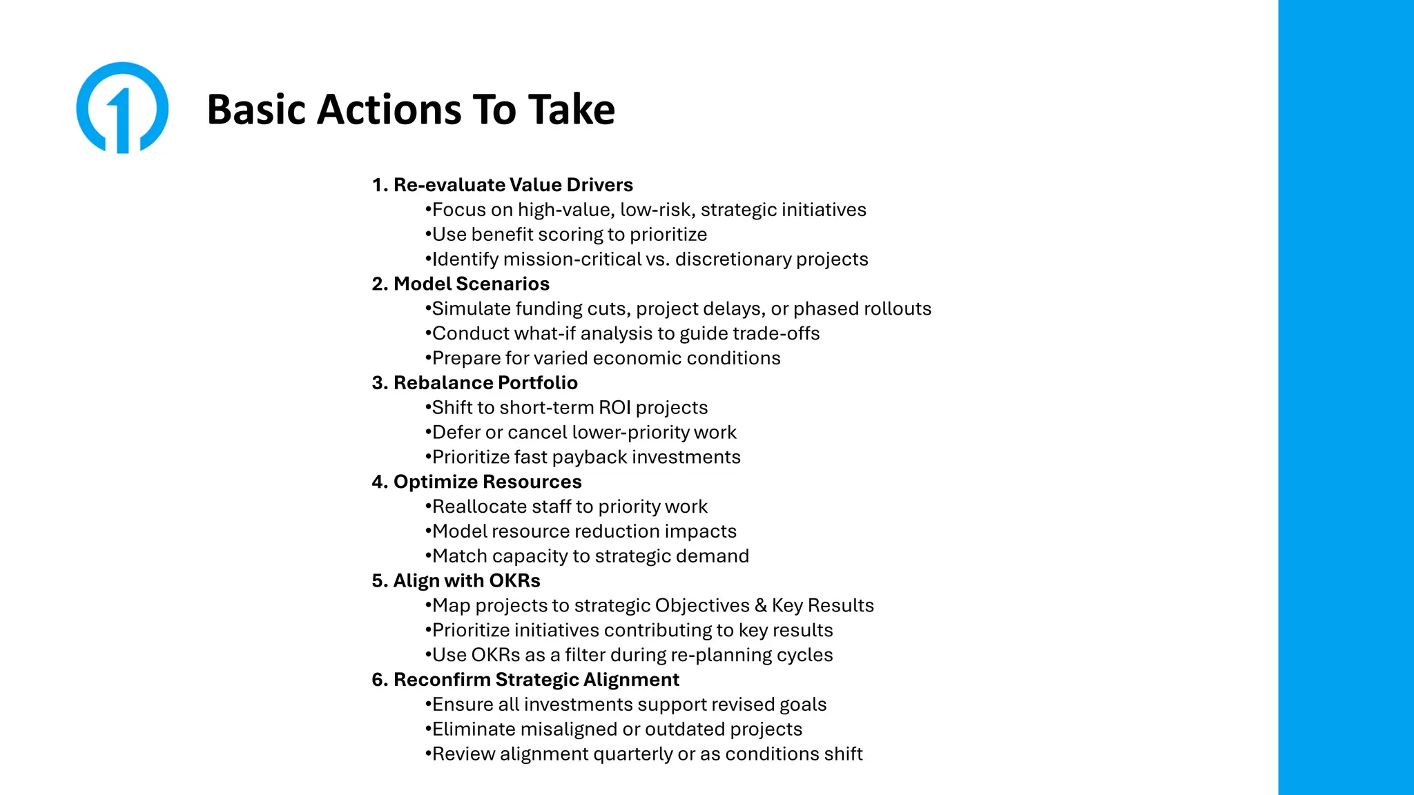 Basic Actions To Take
1. Re-evaluate Value Drivers
•Focus on high-value, low-risk, strategic initiatives
•Use benefit scoring to prioritize
•Identify mission-critical vs. discretionary projects
2. Model Scenarios
•Simulate funding cuts, project delays, or phased rollouts
•Conduct what-if analysis to guide trade-offs
•Prepare for varied economic conditions
3. Rebalance Portfolio
•Shift to short-term ROI projects
•Defer or cancel lower-priority work
•Prioritize fast payback investments
4. Optimize Resources
•Reallocate staff to priority work
•Model resource reduction impacts
•Match capacity to strategic demand
5. Align with OKRs
•Map projects to strategic Objectives & Key Results
•Prioritize initiatives contributing to key results
•Use OKRs as a filter during re-planning cycles
6. Reconfirm Strategic Alignment
•Ensure all investments support revised goals
•Eliminate misaligned or outdated projects
•Review alignment quarterly or as conditions shift
 