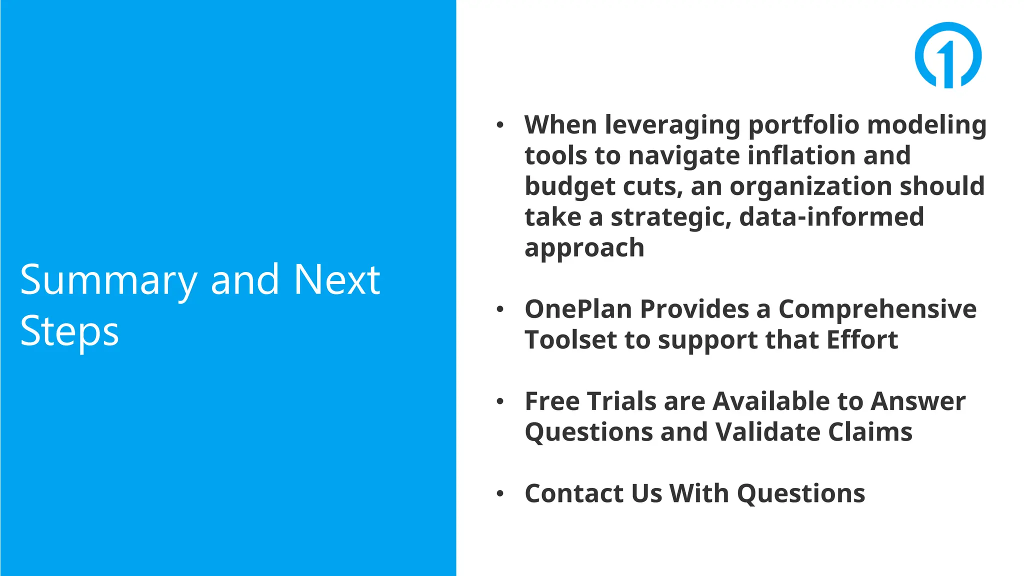 • When leveraging portfolio modeling
tools to navigate inflation and
budget cuts, an organization should
take a strategic, data-informed
approach
• OnePlan Provides a Comprehensive
Toolset to support that Effort
• Free Trials are Available to Answer
Questions and Validate Claims
• Contact Us With Questions
Summary and Next
Steps
 