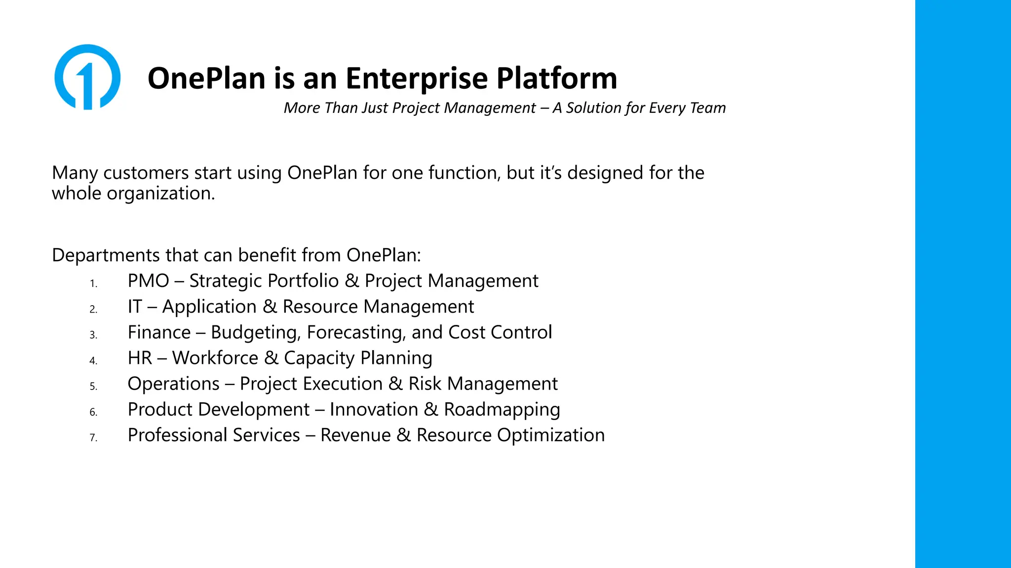 OnePlan is an Enterprise Platform
Many customers start using OnePlan for one function, but it’s designed for the
whole organization.
Departments that can benefit from OnePlan:
1. PMO – Strategic Portfolio & Project Management
2. IT – Application & Resource Management
3. Finance – Budgeting, Forecasting, and Cost Control
4. HR – Workforce & Capacity Planning
5. Operations – Project Execution & Risk Management
6. Product Development – Innovation & Roadmapping
7. Professional Services – Revenue & Resource Optimization
More Than Just Project Management – A Solution for Every Team
 