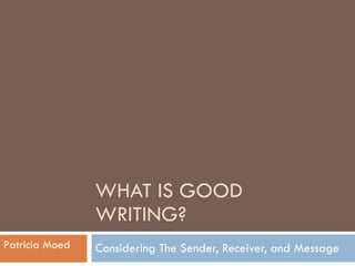 WHAT IS GOOD WRITING? Considering The Sender, Receiver, and Message Patricia Moed 