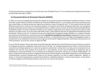 10
La Orientación Educativa se programa con una hora clase como Orientador Técnico “S” y se continúa como fundamento las funciones
ya mencionadas para regir el trabajo.
b) Documento Rector de Orientación Educativa (DOROE).
En 1992, en el marco de la Modernización Educativa, después de 10 años de instituido el Bachillerato Propedéutico Estatal, se realiza
la primera reunión estatal de “Análisis y Prospectiva de la Educación Media Superior”, con el propósito de conocer el panorama en el
que se desarrollaba y en donde se presentan sugerencias tendientes a elevar la calidad del nivel. El Plan Estatal de Desarrollo 1993-
1999 mencionaba, como uno de los más importantes objetivos, la renovación de los Planes y Programas Educativos. Con el propósito
de detectar elementos que permitieran una visión global del nivel, en 1994 se realiza la reunión de “Análisis Situacional del Bachillerato
Propedéutico Estatal”, en el que se delinearon acciones a corto, mediano y largo alcance para mejorar el servicio que se ofrece y sobre
todo para consolidar el nivel. En el ciclo escolar 1993-1994, se lleva a cabo la Reforma educativa en el Bachillerato Propedéutico Estatal
denominada “Sistema Curricular”. El sistema Curricular para el Bachillerato Propedéutico Estatal (SICUBP), es un proyecto educativo
que observa dos características: la reorientación que tiene el Bachillerato Propedéutico como General, acogiéndose al mapa curricular
del bachillerato de la Universidad Autónoma del Estado de México, y el planteamiento de la estrategia psicopedagógica basada en
competencias con la finalidad de encaminarse hacia el logro de una formación integral del bachiller, asentándose estas premisas en el
“Plan de Estudios”, el cual se da a conocer en agosto de 1994.
El nuevo “Plan de Estudios” apunta como parte del perfil del egresado, además de las características que marcan las Áreas curriculares,
las competencias genéricas y específicas. Sobre las primeras se escribe: “Las competencias genéricas se refieren a la ejecución de los
conocimientos de amplia aplicación en la vida real, sea general o profesional. Su desarrollo no se realiza como consecuencia de una
disciplina, sino más bien como producto de la acción de un ciclo educativo, en este caso el bachillerato se puede decir que la
competencia en estos conocimientos no es el producto de una disciplina en particular, más bien son un efecto multidisciplinar”.2 El
plan se compone de 5 Áreas Curriculares: Lenguaje y Comunicación, Ciencias Sociales y Humanidades, Matemáticas, Ciencias Naturales
y Experimentales, Formación Complementaria. Cada una con materias específicas y en estas se integran asignaturas. Además se
incluye la Formación Complementaria considerando dos Materias: Habilidades Cognitivas y Servicios Cocurriculares. En esta última,
se incluye la Asignatura de Orientación Educativa, entre otras, con una hora ante el grupo.
2 Dirección General de Educación. “Bachillerato Propedéutico Estatal. Plan de Estudios”. México. 1994. Pág. 9.
 