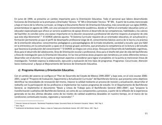 11
En junio de 1999, se presenta un cambio importante para la Orientación Educativa. Todo el personal que labora desarrollando
funciones de Orientación se le promueve a Orientador Técnico. “A” MS o Orientador Técnico. “B” MS. A partir de lo antes mencionado
y bajo el marco de la reforma curricular, se integra el Documento Rector de Orientación Educativa, más conocido por sus siglas DOROE,
presentándose en agosto de 1995, con una concepción eminentemente académica, donde se “define al orientador educativo como un
educador especializado que ofrece un servicio académico de apoyo directo al desarrollo de las competencias, habilidades y los valores
del bachiller; lo concibe como una asesor importante en la elección vocacional y profesional del alumno respecto al proyecto de vida
que este elija libremente”.3 El DOROE además apunta: “El Sistema Curricular requiere de un orientador educativo, en actualización y
formación permanente ya que el perfil de desempeño profesional exige de él, conocimientos básicos acerca de la teoría y la práctica
de la orientación educativa: conocimientos pedagógicos y psicopedagógicos de la triada estudiante, sociedad y escuela: que sea hábil
en la entrevista y en la comunicación y capaz en el manejo grupal; asimismo, que promueva la competencia en la lectura y del estudio
que favorezca la producción del conocimiento”.4 El DOROE se integra con cinco áreas: Área para el Desarrollo de habilidades cognitivas,
Área para el desarrollo del adolescente, Área de Orientación escolar y profesional, Área para el diseño del plan de vida del bachillerato
y Área de investigación para la Orientación Educativa. En las tres primeras áreas propone ejes temáticos y en estos diferentes temas a
desarrollar con el alumno; en la cuarta se expresan aspectos a considerar para lograr el propósito; en la quinta se mencionan líneas de
investigación. También expresa la elaboración, ejecución y evaluación de tres tipos de programas: Programas: Cocurricular, Atención
Socio-institucional y Apoyo al Mejoramiento del Servicio de Orientación Educativa.
c) Programa Alumnos y Orientación Educativa.
Con el cambio del sexenio se configura el “Plan de Desarrollo del Estado de México 1999-2005” y bajo este, en el ciclo escolar 2000-
2001, surge el "Proyecto de Evaluación, Seguimiento y Actualización Curricular" del Bachillerato General, que presenta como objetivos
identificar las necesidades de renovación del mismo, mejorar la calidad mediante un proceso de revisión y actualización, desarrollar el
rediseño con la participación de los profesores e implementar los nuevos programas de estudio. En el Departamento de Bachillerato
General, se implementa el documento “Bases y Líneas de Trabajo para el Bachillerato General 2001-2005”, que “propone la
transformación cualitativa del Bachillerato General, así como de sus componentes y procesos, a partir de la reflexión de la experiencia
generada en las dos últimas décadas como de los niveles de calidad académica deseables en nuestro tiempo, en el marco de las
condiciones contextuales locales, regionales y nacionales”.5
3 Dirección General de Educación. “Bachillerato Propedéutico Estatal. Documento Rector de Orientación Educativa”. México. 1995. Pág. 6.
4 Ídem. Pág. 6.
5 Subdirección de Bachillerato General. “Bases y Líneas de Trabajo para el Bachillerato General. 2001-2005” México. 2001. Pág. 6.
 