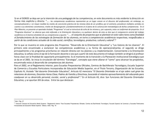 12
Si en el DOROE se deja ver ya la intención de una pedagogía de las competencias, en este documento es más evidente la dirección en
forma más explícita y directa: “….. las competencias académicas representan ya un lugar común en el discurso del profesorado; sin embargo, su
conceptualización y –en mayor medida los niveles de concreción práctica de las mismas dista de ser prolífica; por el contrario, prevalecen múltiples sentidos en
cuanto a sus elementos constitutivos, niveles de desagregación y fundamentalmente en el plano de la construcción metodológica de dichas competencias. En el
Plan Maestro, se presenta un apartado titulado “Programas” el cual se estructura de ocho de los mismos y, por supuesto, estos se conforman de proyectos. En el
“Programa Alumnos” se observa que está enfocado a la Orientación Educativa y su quehacer dentro de esta se dice que el componente central del trabajo
académico es el alumno alrededor de sus competencias y apunta: “….. el conjunto de proyectos que se plantean en este rubro tiene como finalidad
el fortalecimiento de las estrategias de formación de los alumnos, en torno a competencias académicas respectivas, resignificadas a
partir de las condiciones actuales de la vida social, científica, tecnológica, productiva, cultural y valoral”.6
Por lo que se muestra en este programa dos Proyectos: “Desarrollo de la Orientación Educativa” y “Los Valores de los Jóvenes”. El
primero está encaminado a esclarecer las competencias académicas y su forma de operacionalizarlas; el segundo se dirige
principalmente a los programas prioritarios en relación directa con los jóvenes y su implementación. Concerniente a la Orientación
educativa, la señala como el eje de la formación docente o sea que a partir de este documento el trabajo también se dirigirá al profesor
horas clase con la finalidad de capacitarlo principalmente. Es el momento de la transición a la Planeación Institucional Estratégica que
se da en el 2001. Se inicia la circulación del término “Estrategia”, concepto que viene allanar el “como” para alcanzar los propósitos,
encaminado estos al desarrollo de competencias del alumno.
Para el 2002, en el Reglamento Interior, para Escuelas Preparatorias Oficiales, Centros de Bachillerato Tecnológico, Escuela Superior
de Comercio y Escuelas Particulares Incorporadas de Educación Media Superior, en el Titulo Tercero, Organización de las Escuelas,
Capítulo IV, titulado “del docente Orientador Educativo”, Articulo 42 menciona “El Docente Orientador es el eje sobre cual giran las
relaciones de alumnos, Docentes Horas Clase, Padres de Familia y Directivos, buscando el máximo aprovechamiento del educando para
coadyuvar en su desarrollo personal, escolar, social y profesional”.7 En el Artículo 43, dice: Son funciones del Docente Orientador
Educativo, y se apuntan XIX de estas. Entre las que destacan:
6
Ídem. Pág. 27.
7 Dirección General de Educación Media Superior. “Reglamento Interior. Para Escuelas Preparatorias Oficiales, Centros de Bachillerato Tecnológico, Escuela Superior de Comercio y Escuelas Particulares
Incorporadas de Educación Media Superior”. México. 2002. Pág. 18.
 