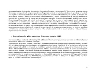 14
tecnología educativa, cliente, unidad de producción, Técnicas de Información y Comunicación (Tic’s), entre otras. Se cambian algunos
términos que corresponden a la reingeniería académica: Programa se convierte en Retícula; las Unidades de aprendizaje en la retícula
de la asignatura se comprenden desde la Macro retícula; los temas se ubican en la Meso retícula; y los subtemas se advierten en la
Micro retícula. Respecto a Orientación el documento que ampara a toda la Curricula, también presenta las Retículas de Orientación
Educativa, una por semestre, con las mismas características de una asignatura: carga horaria (una hora a la semana), Macro retícula,
Meso retícula y Micro retícula, cada retícula contiene una “introducción” que se repite en la primera parte y, en la segunda, hace
especificaciones del semestre que se trata. Bajo las condiciones descritas se manifiesta el segundo momento al principio del periodo
escolar 2006-2007, que corresponde a la modificación de la curricula. Los cambios son los siguientes: Educación Física se compacta a
un semestre (se impartía en cuatro), Educación Artística se compacta a un semestre (se impartía en cuatro), Educación para la Salud
se compacta a dos semestres (se impartía en cuatro), Servicio y Asesoría de Computo aumenta un semestre (se ofrece en seis), Salud
del Adolescente se implementa en los seis semestres, Taller de Ingles se implementa en los seis semestres y Activación Física se
organiza para los seis semestre.
e) Reforma Educativa y Plan Maestro de Orientación Educativa (2010)
En el año de 2008, se produce la Reforma Integral de la Educación Media Superior que promueve la creación de un Sistema Nacional
de Bachillerato (SNB) que se sustenta en cuatro ejes:
1.-Construcción de un Marco Curricular Común (MCC) con base en competencias. Este marco curricular está orientado a dotar a la
EMS de una identidad clara que responda a sus necesidades presentes y futuras., 2.-Definición de las características de las distintas
opciones de oferta de la EMS, en el marco de las modalidades que contempla la Ley, de forma que puedan ser integradas de manera
efectiva al Sistema Educativo Nacional y específicamente al SNB. 3.-Instrumentación de mecanismos de gestión necesarios para la
operación de la Reforma. Éstos incluyen los programas de formación docente, tutorías, infraestructura, profesionalización de la
gestión, evaluación integral y mecanismos para el tránsito entre subsistemas y escuelas. 4.-Certificación Complementaria a la emitida
por cada institución. En complemento de lo anterior, en Mayo de 2008 se presentan los lineamientos del Programa de Formación
Docente de Educación Media Superior (PROFORDEMS) y de septiembre a diciembre de 2008 y enero de 2009, se publica en el Diario
Oficial los Acuerdos que sustentan la Reforma Integral:
 