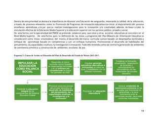 18
Dentro de esta prioridad se destaca la importancia de Alcanzar una Educación de vanguardia, mejorando la calidad de la educación,
a través de procesos relevantes como la Promoción de Programas de innovación educativa con miras al mejoramiento del proceso
enseñanza aprendizaje, a la par que se realizan investigaciones para la Innovación y la creatividad, además de llevar a cabo la
vinculación efectiva de la Educación Media Superior y la educación superior con los sectores público, privado y social.
De esta forma, con la operatividad del PMOE se pretende colaborar para que estas y otras acciones educativas se concreten en el
Nivel Medio Superior. De esta forma para la definición de las áreas y programas del Plan Maestro de Orientación Educativa se
consideraron como líneas orientadoras del mismo, el desarrollo del marco curricular común basado en desempeños terminales y
enfoque de aprendizaje basado en competencias y con un enfoque humanista. Promoviendo el desarrollo de habilidades del
pensamiento, las capacidades creativas, la investigación e innovación. Todo ello teniendo como eje central la generación de ambientes
de convivencia armónica y construcción de ambientes escolares de paz.
Esquema 3.- Líneas de Acción en Educación del Plan de Desarrollo del Estado de México 2011-2017.
IMPULSAR LA
EDUCACIÓN
COMO PALANCA
SOCIAL
Desarrollar el marco
curricular común basado
en desempeños terminales
y en un enfoque por
competencias en todos
los planteles de EMS
Impulsar servicios
educativos alternativos e
incluyentes en todos los
tipos y modalidades con un
enfoque humanista
Fortalecer la formación,
actualización, capacitación
de docentes y
administrativos en
concordancia con las
necesidades del proceso
educativo
Fomentar la educación
integral de los
componentes del Sistema
Educativo Estatal
Promover entre los actores
del proceso educativo el
desarrollo de habilidades
del pensamiento, las
capacidades creativas, la
investigación y la
innovación
Favorecer la educación
intercultural
Generar ambientes de
convivencia armónica en las
escuelas que favorezcan el
aprendizaje y la sana
convivencia entre la
comunidad escolar, para evitar
conductas indeseables.
 