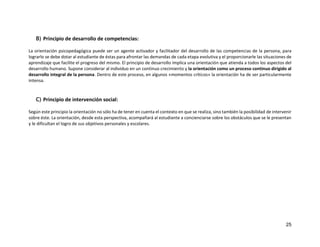 25
B) Principio de desarrollo de competencias:
La orientación psicopedagógica puede ser un agente activador y facilitador del desarrollo de las competencias de la persona, para
lograrlo se debe dotar al estudiante de éstas para afrontar las demandas de cada etapa evolutiva y el proporcionarle las situaciones de
aprendizaje que facilite el progreso del mismo. El principio de desarrollo implica una orientación que atienda a todos los aspectos del
desarrollo humano. Supone considerar al individuo en un continuo crecimiento y la orientación como un proceso continuo dirigido al
desarrollo integral de la persona. Dentro de este proceso, en algunos «momentos críticos» la orientación ha de ser particularmente
intensa.
C) Principio de intervención social:
Según este principio la orientación no sólo ha de tener en cuenta el contexto en que se realiza, sino también la posibilidad de intervenir
sobre éste. La orientación, desde esta perspectiva, acompañará al estudiante a concienciarse sobre los obstáculos que se le presentan
y le dificultan el logro de sus objetivos personales y escolares.
 