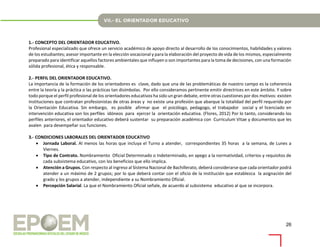 26
1.- CONCEPTO DEL ORIENTADOR EDUCATIVO.
Profesional especializado que ofrece un servicio académico de apoyo directo al desarrollo de los conocimientos, habilidades y valores
de los estudiantes; asesor importante en la elección vocacional y para la elaboración del proyecto de vida de los mismos, especialmente
preparado para identificar aquellos factores ambientales que influyen o son importantes para la toma de decisiones, con una formación
sólida profesional, ética y responsable.
2.- PERFIL DEL ORIENTADOR EDUCATIVO.
La importancia de la formación de los orientadores es clave, dado que una de las problemáticas de nuestro campo es la coherencia
entre la teoría y la práctica o las prácticas tan disímbolas. Por ello consideramos pertinente emitir directrices en este ámbito. Y sobre
todo porque el perfil profesional de los orientadores educativos ha sido un gran debate, entre otras cuestiones por dos motivos: existen
instituciones que contratan profesionistas de otras áreas y no existe una profesión que abarque la totalidad del perfil requerido por
la Orientación Educativa. Sin embargo, es posible afirmar que el psicólogo, pedagogo, el trabajador social y el licenciado en
intervención educativa son los perfiles idóneos para ejercer la orientación educativa. (Flores, 2012) Por lo tanto, considerando los
perfiles anteriores, el orientador educativo deberá sustentar su preparación académica con Curriculum Vitae y documentos que les
avalen para desempeñar sus funciones.
3.- CONDICIONES LABORALES DEL ORIENTADOR EDUCATIVO
 Jornada Laboral. Al menos las horas que incluya el Turno a atender, correspondientes 35 horas a la semana, de Lunes a
Viernes.
 Tipo de Contrato. Nombramiento Oficial Determinado o Indeterminado, en apego a la normatividad, criterios y requisitos de
cada subsistema educativo, con los beneficios que ello implica.
 Atención a Grupos. Con respecto al ingreso al Sistema Nacional de Bachillerato, deberá considerarse que cada orientador podrá
atender a un máximo de 2 grupos; por lo que deberá contar con el oficio de la institución que establezca la asignación del
grado y los grupos a atender, independiente a su Nombramiento Oficial.
 Percepción Salarial. La que el Nombramiento Oficial señale, de acuerdo al subsistema educativo al que se incorpora.
 