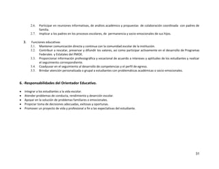 31
2.6. Participar en reuniones informativas, de análisis académico y propuestas de colaboración coordinada con padres de
familia.
2.7. Implicar a los padres en los procesos escolares, de permanencia y socio-emocionales de sus hijos.
3. Funciones educativas
3.1. Mantener comunicación directa y continua con la comunidad escolar de la institución.
3.2. Contribuir a rescatar, preservar y difundir los valores, así como participar activamente en el desarrollo de Programas
Federales y Estatales del PMOE.
3.3. Proporcionar información profesiográfica y vocacional de acuerdo a intereses y aptitudes de los estudiantes y realizar
el seguimiento correspondiente.
3.4. Coadyuvar en el seguimiento al desarrollo de competencias y el perfil de egreso.
3.5. Brindar atención personalizada o grupal a estudiantes con problemáticas académicas o socio-emocionales.
6. -Responsabilidades del Orientador Educativo.
 Integrar a los estudiantes a la vida escolar.
 Atender problemas de conducta, rendimiento y deserción escolar.
 Apoyar en la solución de problemas familiares o emocionales.
 Propiciar toma de decisiones adecuadas, exitosas y oportunas.
 Promover un proyecto de vida y profesional a fin a las expectativas del estudiante.
 
