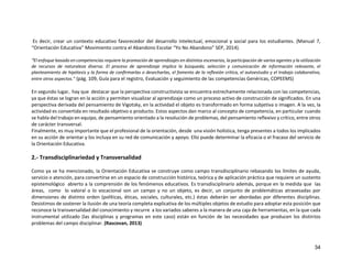 34
Es decir, crear un contexto educativo favorecedor del desarrollo intelectual, emocional y social para los estudiantes. (Manual 7,
“Orientación Educativa” Movimiento contra el Abandono Escolar “Yo No Abandono” SEP, 2014).
“El enfoque basado en competencias requiere la promoción de aprendizajes en distintos escenarios, la participación de varios agentes y la utilización
de recursos de naturaleza diversa. El proceso de aprendizaje implica la búsqueda, selección y comunicación de información relevante, el
planteamiento de hipótesis y la forma de conﬁrmarlas o desecharlas, el fomento de la reﬂexión crítica, el autoestudio y el trabajo colaborativo,
entre otros aspectos.” (pág. 109, Guía para el registro, Evaluación y seguimiento de las competencias Genéricas, COPEEMS)
En segundo lugar, hay que destacar que la perspectiva constructivista se encuentra estrechamente relacionada con las competencias,
ya que éstas se logran en la acción y permiten visualizar al aprendizaje como un proceso activo de construcción de significados. En una
perspectiva derivada del pensamiento de Vigotsky, en la actividad el objeto es transformado en forma subjetiva o imagen. A la vez, la
actividad es convertida en resultado objetivo o producto. Estos aspectos dan marco al concepto de competencia, en particular cuando
se habla del trabajo en equipo, de pensamiento orientado a la resolución de problemas, del pensamiento reflexivo y crítico, entre otros
de carácter transversal.
Finalmente, es muy importante que el profesional de la orientación, desde una visión holística, tenga presentes a todos los implicados
en su acción de orientar y los incluya en su red de comunicación y apoyo. Ello puede determinar la eficacia o el fracaso del servicio de
la Orientación Educativa.
2.- Transdisciplinariedad y Transversalidad
Como ya se ha mencionado, la Orientación Educativa se construye como campo transdisciplinario rebasando los límites de ayuda,
servicio o atención, para convertirse en un espacio de construcción histórica, teórica y de aplicación práctica que requiere un sustento
epistemológico abierto a la comprensión de los fenómenos educativos. Es transdisciplinario además, porque en la medida que las
áreas, como lo valoral o lo vocacional son un campo y no un objeto, es decir, un conjunto de problemáticas atravesadas por
dimensiones de distinto orden (políticas, éticas, sociales, culturales, etc.) éstas deberán ser abordadas por diferentes disciplinas.
Desistimos de sostener la ilusión de una teoría completa explicativa de los múltiples objetos de estudio para adoptar esta posición que
reconoce la transversalidad del conocimiento y recurre a los variados saberes a la manera de una caja de herramientas, en la que cada
instrumental utilizado (las disciplinas y programas en este caso) están en función de las necesidades que producen los distintos
problemas del campo disciplinar. (Rascovan, 2013)
 