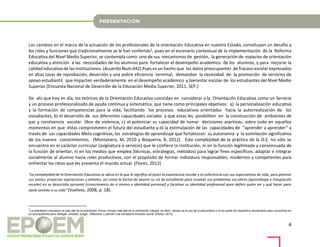 4
Los cambios en el marco de la actuación de los profesionales de la orientación Educativa en nuestro Estado, constituyen un desafío a
los roles y funciones que tradicionalmente se le han conferido1, pues en el escenario contextual de la implementación de la Reforma
Educativa del Nivel Medio Superior, se contempla como uno de sus mecanismos de gestión, la generación de espacios de orientación
educativa y atención a las necesidades de los alumnos para fortalecer el desempeño académico de los alumnos, y para mejorar la
calidad educativa de las Instituciones. (Acuerdo Num.442) Pues es un hecho que los datos preocupantes de fracaso escolar expresados
en altas tasas de reprobación, deserción y una pobre eficiencia terminal, demandan la necesidad de la promoción de servicios de
apoyo estudiantil que impacten verdaderamente en el desempeño académico y bienestar escolar de los estudiantes del Nivel Medio
Superior.(Encuesta Nacional de Deserción de la Educación Media Superior, 2011, SEP.)
De ahí que hoy en día, los teóricos de la Orientación Educativa coincidan en considerar a la Orientación Educativa como un Servicio
y un proceso profesionalizado de ayuda continua y sistemática, que tiene como principales objetivos: a) la personalización educativa
y la formación de competencias para la vida; facilitando los procesos educativos orientados hacia la autorrealización de los
estudiantes, b) el desarrollo de sus diferentes capacidades sociales y que estas les posibiliten en la construcción de ambientes de
paz y convivencia escolar libre de violencia, c) el potenciar su capacidad de tomar decisiones asertivas; sobre todo en aquellos
momentos en que éstas comprometen el futuro del estudiante y d) la estimulación de las capacidades de “aprender a aprender” a
través de sus capacidades Meta cognitivas, las estrategias de aprendizaje que fortalezcan su autonomía y la asimilación significativa
de los nuevos conocimientos. (Montanero, M, 2010 y Bisquerra, R, 2012). Esta complejidad de la práctica de la O.E. no sólo se
encuentra en el carácter curricular (asignatura o servicio) que le confiere la institución, ni en la función legitimada y consensuada de
la función de orientar, ni en los medios que emplea (técnicas, estrategias, métodos) para lograr fines específicos, adaptar e integrar
socialmente al alumno hacia roles productivos, con el propósito de formar individuos responsables, modernos y competentes para
enfrentar los retos que les presenta el mundo actual. (Flores, 2012)
"La complejidad de la Orientación Educativa se ubica en lo que le significa al joven la experiencia escolar y la coherencia con sus expectativas de vida, para planear
sus metas, proyectar aspiraciones y anhelos, así como la forma de asumir su rol de estudiante para resolver sus problemas escolares (aprendizaje e integración
escolar) en su desarrollo personal (conocimiento de sí mismo e identidad personal) y focalizar su identidad profesional para definir quién ser y qué hacer para
darle sentido a su vida" (Vuelvas, 2008, p. 18).
1
La orientación educativa va más allá de la orientación clínica, incluso más allá de la orientación integral, es decir, rebasó ya el uso de la psicometría o el ser parte del dispositivo disciplinario para convertirse en
un acompañante para dialogar, analizar, juzgar, reflexionar y permitir una verdadera inclusión social. (Flores, 2012)
 
