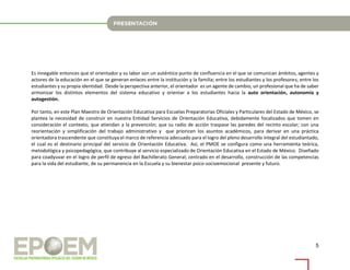 5
Es innegable entonces que el orientador y su labor son un auténtico punto de confluencia en el que se comunican ámbitos, agentes y
actores de la educación en el que se generan enlaces entre la institución y la familia; entre los estudiantes y los profesores; entre los
estudiantes y su propia identidad. Desde la perspectiva anterior, el orientador es un agente de cambio, un profesional que ha de saber
armonizar los distintos elementos del sistema educativo y orientar a los estudiantes hacia la auto orientación, autonomía y
autogestión.
Por tanto, en este Plan Maestro de Orientación Educativa para Escuelas Preparatorias Oficiales y Particulares del Estado de México, se
plantea la necesidad de construir en nuestra Entidad Servicios de Orientación Educativa, debidamente focalizados que tomen en
consideración el contexto; que atiendan a la prevención; que su radio de acción traspase las paredes del recinto escolar; con una
reorientación y simplificación del trabajo administrativo y que prioricen los asuntos académicos, para derivar en una práctica
orientadora trascendente que constituya el marco de referencia adecuado para el logro del pleno desarrollo integral del estudiantado,
el cual es el destinario principal del servicio de Orientación Educativa. Así, el PMOE se configura como una herramienta teórica,
metodológica y psicopedagógica, que contribuye al servicio especializado de Orientación Educativa en el Estado de México. Diseñado
para coadyuvar en el logro de perfil de egreso del Bachillerato General; centrado en el desarrollo, construcción de las competencias
para la vida del estudiante, de su permanencia en la Escuela y su bienestar psico-socioemocional presente y futuro.
 