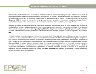 51
El Servicio de Orientación Educativa en el contexto del PMOE contempla la ejecución de programas que fomentan el desarrollo de
competencias para la vida en los contextos formativos del estudiante. Se considera pertinente considerar este modelo por programas,
ya que permite anticiparse a los problemas, cuya finalidad es la prevención de los mismos y el desarrollo integral de la persona
(Bisquerra, 1998). El modelo de intervención por programas, considera las acciones sistemáticas, cuidadosamente planificadas y
orientadas a metas concretas, como respuesta a las necesidades educativas de los estudiantes, padres y profesores.
Dado que el modelo de programas agrupa al grueso de la comunidad educativa y se dirige de forma proactiva a la totalidad del
estudiantado, se considera que puede dar cabida a los principios de prevención, desarrollo e intervención social y que a la par garantiza
el carácter educativo de la orientación (Rodríguez Espinar, 1993). Por ello, para sistematizar su aplicación y operatividad se considera
necesario enfocarlos de acuerdo a la prioridad que cada plantel educativo considere necesario a partir del diagnóstico de su contexto
real.
En esta dirección, se presentan programas Institucionales, pensados desde el paradigma de la complejidad, en tanto se invita a pensar
y operar en los atravesamientos entre lo singular y lo colectivo, reconociendo la multidimensionalidad de los programas en general y
en lo particular. Complejidad como expresión de aquello que resulta inseparable. Se trata de elementos diferentes que constituyen un
todo y la trama de este tejido muestra interdependencia, interactividad e interrelación entre el objeto de conocimiento y su contexto.
(Rascovan, 2013). De ahí que si bien se propone trabajar con un programa en particular, este es atravesado por otros programas;
pensados desde criterios transdisciplinarios y transversales intentando superar la lógica binaria-excluyente y la tendencia a dividir las
acciones del orientador en compartimientos fragmentados. Se pretende, por tanto, promover un abordaje de los programas de
orientación educativa asumiendo el desafío de trabajar con macro actividades que engloben los programas y campos disciplinares,
con ello lo complejo desde la complejidad.
 