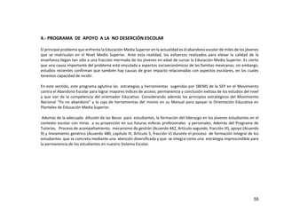 55
4.- PROGRAMA DE APOYO A LA NO DESERCIÓN ESCOLAR
El principal problema que enfrenta la Educación Media Superior en la actualidad es el abandono escolar de miles de los jóvenes
que se matriculan en el Nivel Medio Superior. Ante esta realidad, los esfuerzos realizados para elevar la calidad de la
enseñanza llegan tan sólo a una fracción mermada de los jóvenes en edad de cursar la Educación Media Superior. Es cierto
que una causa importante del problema está vinculada a aspectos socioeconómicos de las familias mexicanas; sin embargo,
estudios recientes confirman que también hay causas de gran impacto relacionadas con aspectos escolares, en los cuales
tenemos capacidad de incidir.
En este sentido, este programa aglutina las estrategias y herramientas sugeridas por SBEMS de la SEP en el Movimiento
contra el Abandono Escolar para lograr mayores índices de acceso, permanencia y conclusión exitosa de los estudios del nivel
y que son de la competencia del orientador Educativo. Considerando además los principios estratégicos del Movimiento
Nacional “Yo no abandono” y la caja de herramientas del mismo en su Manual para apoyar la Orientación Educativa en
Planteles de Educación Media Superior.
Además de la adecuada difusión de las Becas para estudiantes, la formación del liderazgo en los jóvenes estudiantes en el
contexto escolar con miras a su proyección en sus futuras esferas profesionales y personales. Además del Programa de
Tutorías, Proceso de acompañamiento, mecanismo de gestión (Acuerdo 442, Artículo segundo, fracción III), apoyo (Acuerdo
9) y lineamiento genérico (Acuerdo 480, capítulo III, Artículo 5, fracción V) durante el proceso de formación integral de los
estudiantes que se concreta mediante una atención diversificada y que se integra como una estrategia imprescindible para
la permanencia de los estudiantes en nuestro Sistema Escolar.
 