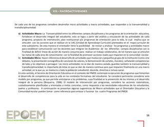 58
De cada uno de los programas considere desarrollar micro actividades y macro actividades, que respondan a la transversalidad y
transdisciplinariedad.
a) Actividades Macro: La Transversalidad entre los diferentes campos disciplinares y los programas de la orientación educativa,
fortalecen el desarrollo integral del estudiante, esto se logra a partir del análisis y vinculación de las actividades de cada
programa, proyecto de intervención, plan institucional y/o programas de orientación para la vida, lo cual implica que se
articulen con las acciones que se realizan en la UAC (Unidad de Aprendizaje Curricular) planteados en el mapa curricular de
este subsistema. De esta manera el orientador tiene la posibilidad de revisar y analizar los programas y actividades macro
para establecer comunicación con los docentes que integran las Academias de los diferentes campos disciplinarios con la
finalidad de definir líneas de acción de manera conjunta para realizar un trabajo colaborativo, de tal manera que se articulen
las metas de cada área de conocimiento con la finalidad de promover acciones reales que impacten en la comunidad escolar.
b) Actividades Micro: Hacen referencia al desarrollo de actividades que involucran a pequeños grupos de la institución (como cine
debates, la presentación coreográfica de canciones de valores, la demostración de carteles, murales), señalando competencias
de tales y los objetivos a perseguir. Las micro actividades no se dan de manera aislada, guardan también la transversalidad y
transdisciplinariedad, lo importante de éstas es que se dan de manera continua para que impacten finalmente en una macro
actividad, en la que ya, se involucra a toda la población estudiantil, docente, directiva e incluso social.
En este sentido, el Servicio de Orientación Educativa en el contexto del PMOE contempla la ejecución de programas que fomentan
el desarrollo de competencias para la vida en los contextos formativos del estudiante. Se considera pertinente considerar este
modelo por programas, ya que permite anticiparse a los problemas, cuya finalidad es la prevención de los mismos y el desarrollo
integral de la persona (Bisquerra, 1998). El modelo de intervención por programas, considera las acciones sistemáticas,
cuidadosamente planificadas y orientadas a metas concretas, como respuesta a las necesidades educativas de los estudiantes,
padres y profesores. A continuación se presentan algunas sugerencias de Macro actividades que el Orientador Educativo y la
Comunidad escolar pueden tomar como referencia para enlazar o fusionar los cuatro Programas del PMOE.
 