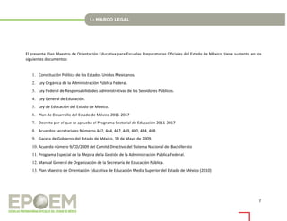 7
El presente Plan Maestro de Orientación Educativa para Escuelas Preparatorias Oficiales del Estado de México, tiene sustento en los
siguientes documentos:
1. Constitución Política de los Estados Unidos Mexicanos.
2. Ley Orgánica de la Administración Pública Federal.
3. Ley Federal de Responsabilidades Administrativas de los Servidores Públicos.
4. Ley General de Educación.
5. Ley de Educación del Estado de México.
6. Plan de Desarrollo del Estado de México 2011-2017
7. Decreto por el que se aprueba el Programa Sectorial de Educación 2011-2017
8. Acuerdos secretariales Números 442, 444, 447, 449, 480, 484, 488.
9. Gaceta de Gobierno del Estado de México, 13 de Mayo de 2009.
10. Acuerdo número 9/CD/2009 del Comité Directivo del Sistema Nacional de Bachillerato
11. Programa Especial de la Mejora de la Gestión de la Administración Pública Federal.
12. Manual General de Organización de la Secretaría de Educación Pública.
13. Plan Maestro de Orientación Educativa de Educación Media Superior del Estado de México (2010)
 