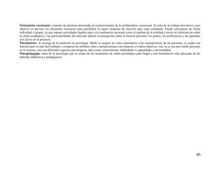 85
Orientación vocacional: conjunto de prácticas destinadas al esclarecimiento de la problemática vocacional. Se trata de un trabajo preventivo cuyo
objetivo es proveer los elementos necesarios para posibilitar la mejor situación de elección para cada estudiante. Puede concretarse de forma
individual o grupal, ya que supone actividades ligadas tanto a la exploración personal como al análisis de la realidad a través de información sobre
la oferta académica y las particularidades del mercado laboral (investigación sobre la historia personal, los gustos, las preferencias y las aptitudes
son claves en el proceso).
Psicométrico: se encarga de la medición en psicología. Medir es asignar un valor cuantitativo a las características de las personas, es usada esta
función pues es más fácil trabajar y comparar los atributos intra e interpersonales con números y/o datos objetivos. Así, no se usa para medir personas
en sí mismas, sino sus diferentes aspectos psicológicos, tales como conocimiento, habilidades o capacidades y personalidad.
Psicopedagogía: rama de la psicología que se ocupa de los fenómenos de orden psicológico para llegar a una formulación más adecuada de los
métodos didácticos y pedagógicos.
 