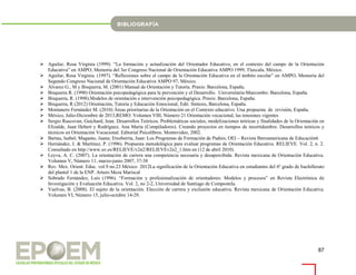 87
 Aguilar, Rosa Virginia (1999). “La formación y actualización del Orientador Educativo, en el contexto del campo de la Orientación
Educativa” en AMPO, Memoria del 3er Congreso Nacional de Orientación Educativa AMPO 1999, Tlaxcala, México.
 Aguilar, Rosa Virginia. (1997). “Reflexiones sobre el campo de la Orientación Educativa en el ámbito escolar” en AMPO, Memoria del
Segundo Congreso Nacional de Orientación Educativa AMPO 97, México.
 Álvarez G., M y Bisquerra, M. (2001) Manual de Orientación y Tutoría. Praxis: Barcelona, España.
 Bisquerra R. (1990) Orientación psicopedagógica para la prevención y el Desarrollo. Universitaria-Marcombo: Barcelona, España.
 Bisquerra, R. (1998).Modelos de orientación e intervención psicopedagógica. Praxis: Barcelona, España.
 Bisquerra, R (2012) Orientación, Tutoria y Educación Emocional, Edit. Síntesis, Barcelona, España.
 Montanero Fernández M. (2010) Áreas prioritarias de la Orientación en el Contexto educativo. Una propuesta de revisión, España.
 México, Julio-Diciembre de 2013,REMO: Volumen VIII, Número 21 Orientación vocacional, las tensiones vigentes
 Sergio Rascovan, Guichard, Jean. Desarrollos Teóricos. Problemáticas sociales, modelizaciones teóricas y finalidades de la Orientación en
Elizalde, Juan Hebert y Rodríguez, Ana María (Compiladores). Creando proyectos en tiempos de incertidumbre. Desarrollos teóricos y
técnicos en Orientación Vocacional. Editorial Psicolibros. Montevideo, 2002.
 Bartau, Isabel; Maganto, Juana; Etxeberría, Juan: Los Programas de Formación de Padres, OEI – Revista Iberoamericana de Educación6
 Hernández, J. & Martínez, P. (1996). Propuesta metodológica para evaluar programas de Orientación Educativa. RELIEVE. Vol. 2, n. 2.
Consultado en http://www.uv.es/RELIEVE/v2n2/RELIEVEv2n2_1.htm en (12 de abril 2010).
 Leyva, A. C. (2007). La orientación de carrera una competencia necesaria y desapercibida. Revista mexicana de Orientación Educativa.
Volumen V, Número 11, marzo-junio 2007, 37-38
 Rev. Mex. Orient. Educ. vol.9 no.23 México 2012La significación de la Orientación Educativa en estudiantes del 6º grado de bachillerato
del plantel 1 de la ENP. Arturo Meza Mariscal
 Sobrado Fernández, Luis (1996). “Formación y profesionalización de orientadores: Modelos y procesos” en Revista Electrónica de
Investigación y Evaluación Educativa. Vol. 2, no 2-2, Universidad de Santiago de Compostela.
 Vuelvas, B. (2008). El sujeto de la orientación. Elección de carrera y exclusión educativa. Revista mexicana de Orientación Educativa.
Volumen VI, Número 15, julio-octubre 14-29.
 
