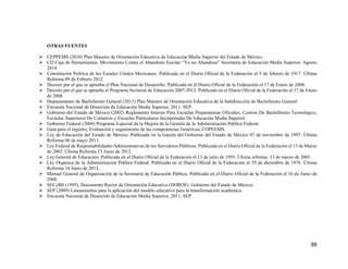 88
OTRAS FUENTES
 CEPPEMS (2010) Plan Maestro de Orientación Educativa de Educación Media Superior del Estado de México.
 CD Caja de Herramientas. Movimiento Contra el Abandono Escolar “Yo no Abandono” Secretaria de Educación Media Superior, Agosto
2014.
 Constitución Política de los Estados Unidos Mexicanos. Publicada en el Diario Oficial de la Federación el 5 de febrero de 1917. Última
Reforma 09 de Febrero 2012.
 Decreto por el que se aprueba el Plan Nacional de Desarrollo. Publicada en el Diario Oficial de la Federación el 17 de Enero de 2008.
 Decreto por el que se aprueba el Programa Sectorial de Educación 2007-2012. Publicada en el Diario Oficial de la Federación el 17 de Enero
de 2008.
 Departamento de Bachillerato General (2011) Plan Maestro de Orientación Educativa de la Subdirección de Bachillerato General.
 Encuesta Nacional de Deserción de Educación Media Superior, 2011, SEP.
 Gobierno del Estado de México (2002) Reglamento Interior Para Escuelas Preparatorias Oficiales, Centros De Bachillerato Tecnológico,
Escuelas Superiores De Comercio y Escuelas Particulares Incorporadas De Educación Media Superior.
 Gobierno Federal (2008) Programa Especial de la Mejora de la Gestión de la Administración Pública Federal.
 Guía para el registro, Evaluación y seguimiento de las competencias Genéricas, COPEEMS.
 Ley de Educación del Estado de México. Publicada en la Gaceta del Gobierno del Estado de México 07 de noviembre de 1997. Última
Reforma 06 de mayo 2011.
 Ley Federal de Responsabilidades Administrativas de los Servidores Públicos. Publicada en el Diario Oficial de la Federación el 13 de Marzo
de 2002 .Última Reforma 15 Junio de 2012.
 Ley General de Educación. Publicada en el Diario Oficial de la Federación el 13 de julio de 1993. Última reforma: 13 de marzo de 2003
 Ley Orgánica de la Administración Pública Federal. Publicada en el Diario Oficial de la Federación el 29 de diciembre de 1976 .Última
Reforma 14 Junio de 2012.
 Manual General de Organización de la Secretaría de Educación Pública. Publicada en el Diario Oficial de la Federación el 16 de Junio de
2008.
 SECyBS (1995). Documento Rector de Orientación Educativa (DOROE). Gobierno del Estado de México.
 SEP (2009) Lineamientos para la aplicación del modelo educativo para la transformación académica.
 Encuesta Nacional de Deserción de Educación Media Superior, 2011, SEP.
 
