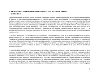 9
1. ANTECEDENTES DE LA ORIENTACIÓN EDUCATIVA- EN EL ESTADO DE MÉXICO.
a) Plan del 73
El gobierno del Estado de México, dirigido por el Profr. Carlos Hank González, identifica la necesidad de crear instituciones formadoras
de docentes en diferentes municipios mexiquenses. El “Plan 73”, vigente a partir del ciclo escolar 73-74, comprende la formación de
profesor en cuatro años, inmediatamente después de la secundaria, establece, por primera vez y de manera formal, el Bachillerato
diluido a lo largo de la carrera normalista. Una de las características más importantes es que ya se incluye la asignatura de Orientación
Educativa y Vocacional. Al inicio del ciclo escolar 1976-1977 se adopta el Plan de Estudios "Estado de México", con duración de cinco
años, dos específicamente para el Bachillerato y tres para el ciclo de Normal. Este Plan de Estudios sigue con la inclusión de la
Orientación Educativa y Vocacional como asignatura y el ejercicio de esta actividad cuenta con plaza de Orientador Técnico “S”. Se
suscriben las funciones del orientador educativo en el sistema de las Preparatorias Anexas, enfocado hacía la formación pedagógica
exclusivamente.
En el marco del Sistema Educativo Nacional, el Gobierno del Estado de México a través de la Secretaria de Educación, Cultura y
Bienestar Social, crea en 1981 el Servicio de Educación Media Superior, implementando para ello y de forma inicial el Plan y los
Programas de estudio del Colegio de Ciencias y Humanidades (CCH) de la Universidad Nacional Autónoma de México. En el mismo año,
una vez que el Consejo Universitario de la máxima casa de estudios de la Universidad Autónoma del Estado de México reconoció los
estudios del bachillerato que se ofrecían en las Escuelas Preparatorias Oficiales del Gobierno del Estado de México y bajo la tutela de
la Escuela Normal Superior del Estado de México se establece la Escuela Preparatoria Oficial No. 1 quien ofrece el Bachillerato
Propedéutico Estatal.
En el año de 1982 debido al gran número de planes de estudio y modalidades existentes y con el objeto de lograr unidad en dicha
estructura curricular, se lleva a cabo el Congreso Nacional del Bachillerato en Cocoyoc, Morelos, en donde se instaura su carácter
formativo e integral así como un tronco común y la característica de ser propedéutico. En 1984 el Ejecutivo Federal emite el acuerdo
presidencial mediante el cual se instituye el Sistema Nacional de Orientación Educativa (SNOE), con lo que se reafirma que la
Orientación no queda restringida al terreno vocacional. Para 1985, conforme a los Acuerdos del Congreso Nacional del Bachillerato
realizado en Cocoyoc, Morelos, y los acuerdos 71 y 77 de la Secretaría de Educación Pública se realiza la Reforma del Plan y Programas
de Estudio del Bachillerato. Este se compone de dos ciclos escolares de tronco común y uno de área de formación a seleccionar por el
estudiante: Ciencias Físico-Matemáticas, Ciencias Químico-Biológicas, Ciencias Sociales, Económica-Administrativa y Psico-Pedagógico
 