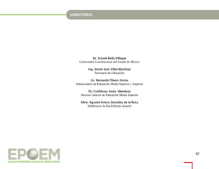92
Dr. Eruviel Ávila Villegas
Gobernador Constitucional del Estado de México
Ing. Simón Iván Villar Martínez
Secretario de Educación
Lic. Bernardo Olvera Enciso
Subsecretario de Educación Media Superior y Superior
Dr. Cuitláhuac Anda Mendoza
Director General de Educación Media Superior
Mtro. Agustín Arturo González de la Rosa
Subdirector de Bachillerato General
 
