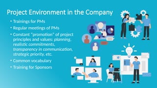Project Environment in the Company
• Trainings for PMs
• Regular meetings of PMs
• Constant “promotion” of project
principles and values: planning,
realistic commitments,
transparency in communication,
strategic priority, etc.
• Common vocabulary
• Training for Sponsors
 