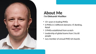 About Me
I’m Oleksandr Maslikov
• 15+ years in leading PMOs
• 6 PMOs in 3 different domains: IT, Banking,
Retail
• 3 PMOs established from scratch
• Leadership of global teams from 3 to 60
people
• Jury member of annual PMO UA Awards
 