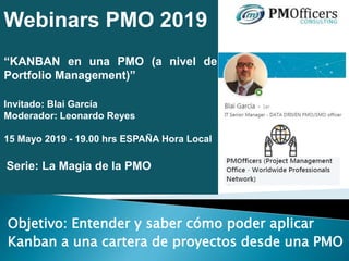 Webinars PMO 2019
“KANBAN en una PMO (a nivel de
Portfolio Management)”
Invitado: Blai García
Moderador: Leonardo Reyes
15 Mayo 2019 - 19.00 hrs ESPAÑA Hora Local
Serie: La Magia de la PMO
Objetivo: Entender y saber cómo poder aplicar
Kanban a una cartera de proyectos desde una PMO
 