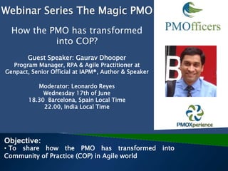 Guest Speaker: Gaurav Dhooper
Program Manager, RPA & Agile Practitioner at
Genpact, Senior Official at IAPM®, Author & Speaker
Moderator: Leonardo Reyes
Wednesday 17th of June
18.30 Barcelona, Spain Local Time
22.00, India Local Time
Objective:
• To share how the PMO has transformed into
Community of Practice (COP) in Agile world
Webinar Series The Magic PMO
How the PMO has transformed
into COP?
 