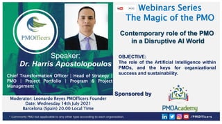 1
PMOfficers all rights reserved 2020-21
Webinars Series
The Magic of the PMO
Moderator: Leonardo Reyes PMOfficers Founder
Date: Wednesday 14th July 2021
Barcelona (Spain) 20.00 Local Time
Sponsored by
Contemporary role of the PMO
in a Disruptive AI World
Speaker:
Dr. Harris Apostolopoulos
Chief Transformation Officer | Head of Strategy |
PMO | Project Portfolio | Program & Project
Management
OBJECTIVE:
The role of the Artificial Intelligence within
PMOs, and the keys for organizational
success and sustainability.
 