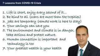 31
7 Lessons from COVID-19 Crisis
1. Life is short, enjoy every second of it…
2. Be kind to all (scars are more than the trophies)
3. Jobs are temporary (remote work is here to stay)
4. Your savings can save you
5. The environment and climate is in danger,
take actions and protect nature.
6. Human connection is important and
technology is too
7. Your greatest wealth is your health
 