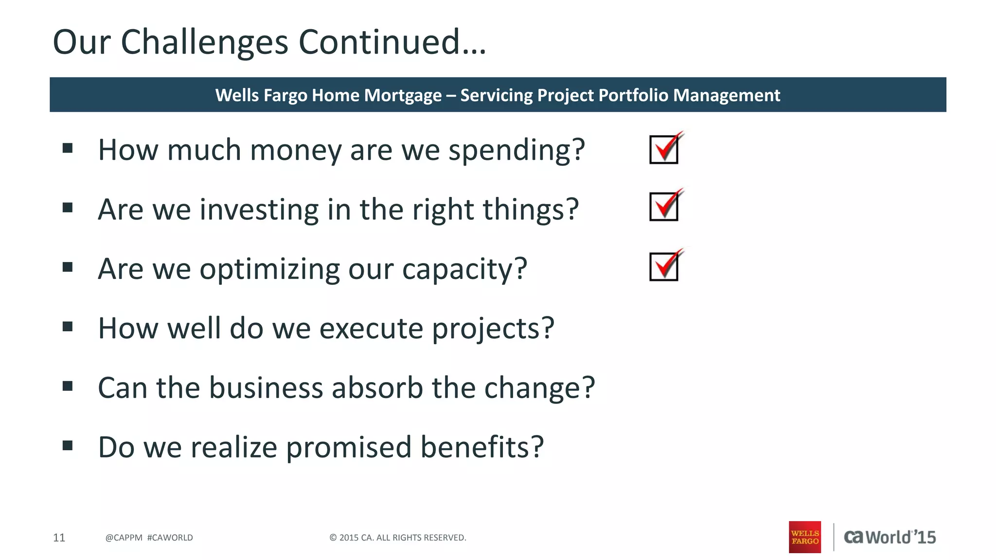 11 © 2015 CA. ALL RIGHTS RESERVED.@CAPPM #CAWORLD
Our Challenges Continued…
 How much money are we spending?
 Are we investing in the right things?
 Are we optimizing our capacity?
 How well do we execute projects?
 Can the business absorb the change?
 Do we realize promised benefits?
Wells Fargo Home Mortgage – Servicing Project Portfolio Management
 