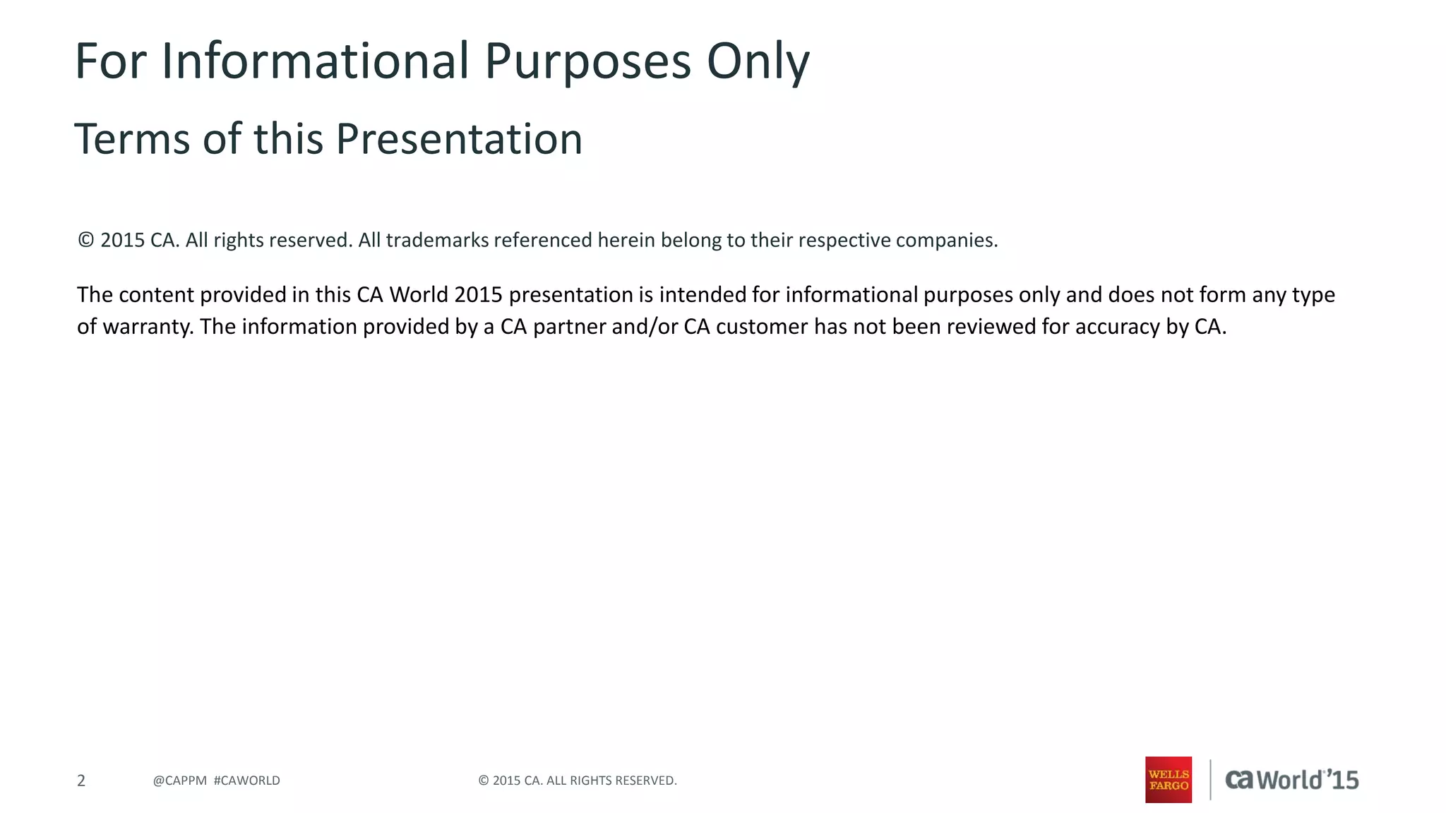 2 © 2015 CA. ALL RIGHTS RESERVED.@CAPPM #CAWORLD
© 2015 CA. All rights reserved. All trademarks referenced herein belong to their respective companies.
The content provided in this CA World 2015 presentation is intended for informational purposes only and does not form any type
of warranty. The information provided by a CA partner and/or CA customer has not been reviewed for accuracy by CA.
For Informational Purposes Only
Terms of this Presentation
 
