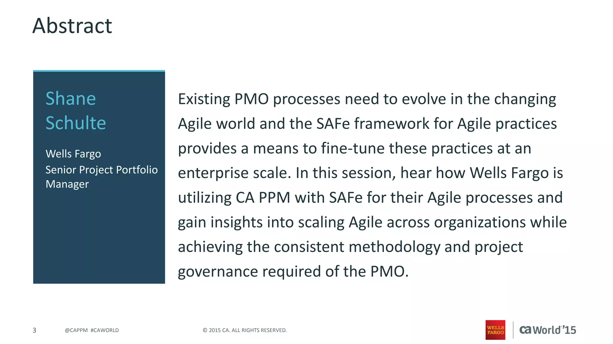 3 © 2015 CA. ALL RIGHTS RESERVED.@CAPPM #CAWORLD
Abstract
Existing PMO processes need to evolve in the changing
Agile world and the SAFe framework for Agile practices
provides a means to fine-tune these practices at an
enterprise scale. In this session, hear how Wells Fargo is
utilizing CA PPM with SAFe for their Agile processes and
gain insights into scaling Agile across organizations while
achieving the consistent methodology and project
governance required of the PMO.
Shane
Schulte
Wells Fargo
Senior Project Portfolio
Manager
 